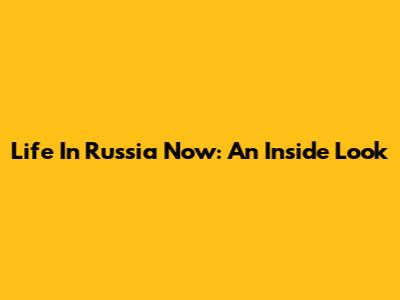 Life In Russia Now: An Inside Look