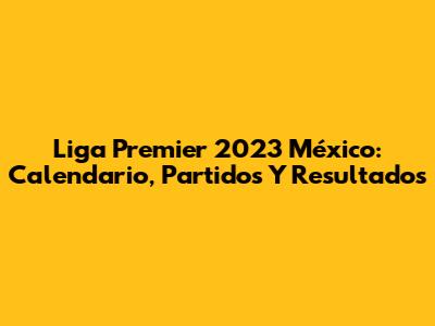 Liga Premier 2023 México: Calendario, Partidos Y Resultados