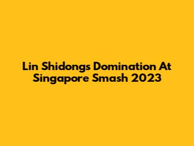 Lin Shidong's Domination At Singapore Smash 2023