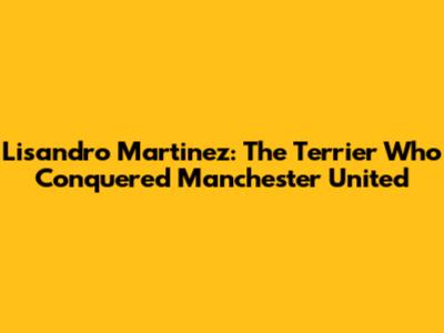 Lisandro Martinez: The Terrier Who Conquered Manchester United
