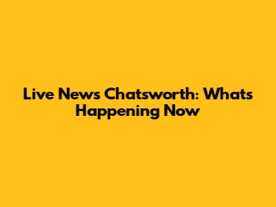 Live News Chatsworth: What's Happening Now