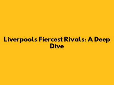 Liverpool's Fiercest Rivals: A Deep Dive