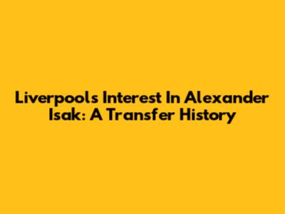 Liverpool's Interest In Alexander Isak: A Transfer History