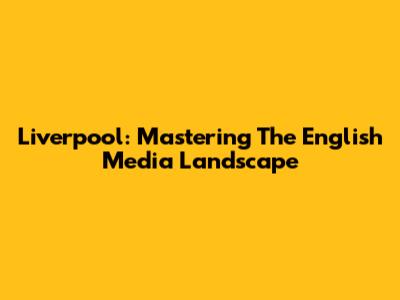 Liverpool: Mastering The English Media Landscape