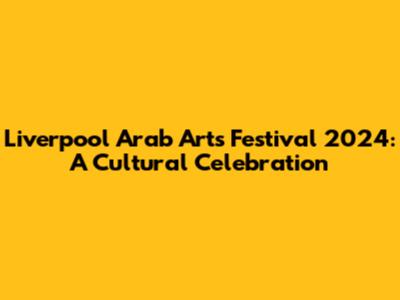 Liverpool Arab Arts Festival 2024: A Cultural Celebration