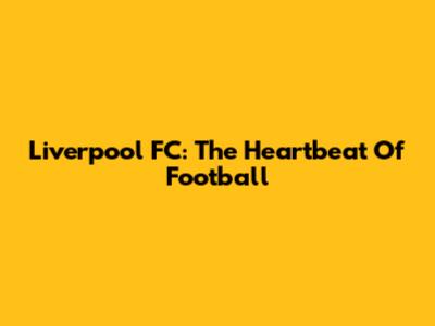 Liverpool FC: The Heartbeat Of Football