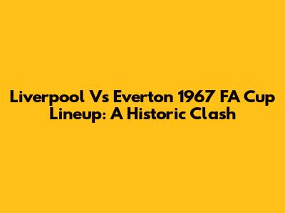 Liverpool Vs Everton 1967 FA Cup Lineup: A Historic Clash