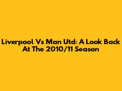 Liverpool Vs Man Utd: A Look Back At The 2010/11 Season