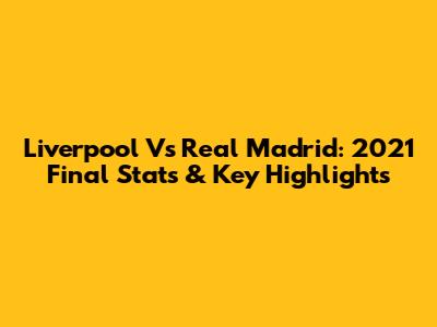 Liverpool Vs Real Madrid: 2021 Final Stats & Key Highlights