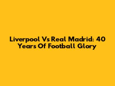 Liverpool Vs Real Madrid: 40 Years Of Football Glory