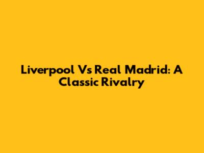 Liverpool Vs Real Madrid: A Classic Rivalry