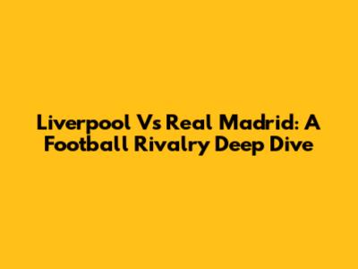 Liverpool Vs Real Madrid: A Football Rivalry Deep Dive