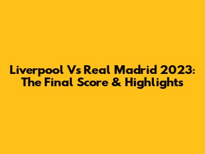 Liverpool Vs Real Madrid 2023: The Final Score & Highlights