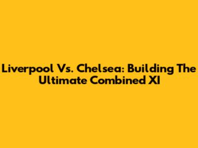 Liverpool Vs. Chelsea: Building The Ultimate Combined XI