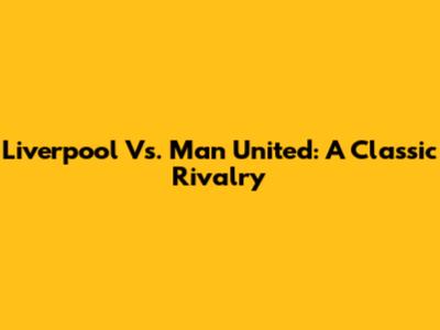 Liverpool Vs. Man United: A Classic Rivalry
