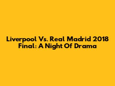 Liverpool Vs. Real Madrid 2018 Final: A Night Of Drama