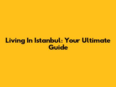 Living In Istanbul: Your Ultimate Guide