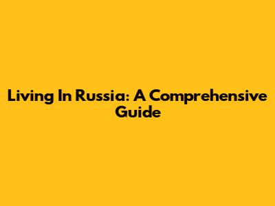 Living In Russia: A Comprehensive Guide