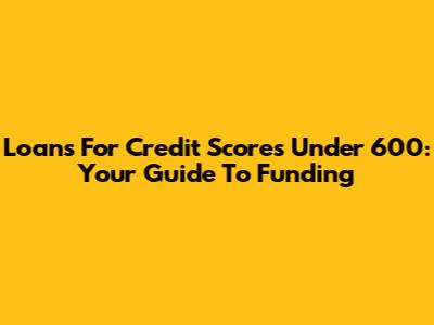 Loans For Credit Scores Under 600: Your Guide To Funding