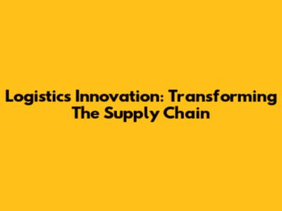 Logistics Innovation: Transforming The Supply Chain