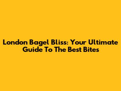 London Bagel Bliss: Your Ultimate Guide To The Best Bites