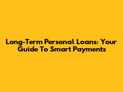 Long-Term Personal Loans: Your Guide To Smart Payments