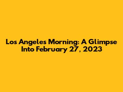 Los Angeles Morning: A Glimpse Into February 27, 2023