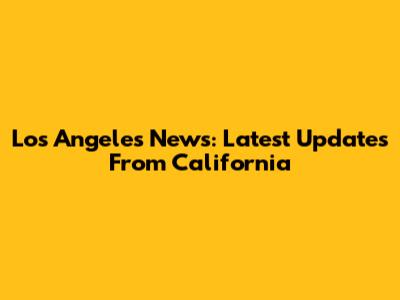 Los Angeles News: Latest Updates From California