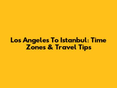 Los Angeles To Istanbul: Time Zones & Travel Tips