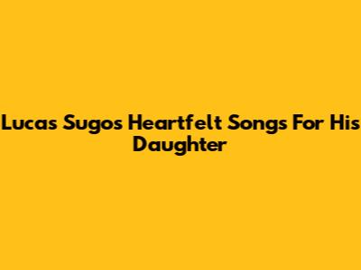 Lucas Sugo's Heartfelt Songs For His Daughter