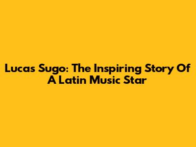 Lucas Sugo: The Inspiring Story Of A Latin Music Star