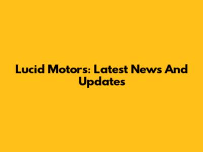 Lucid Motors: Latest News And Updates