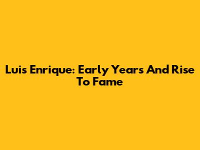 Luis Enrique: Early Years And Rise To Fame