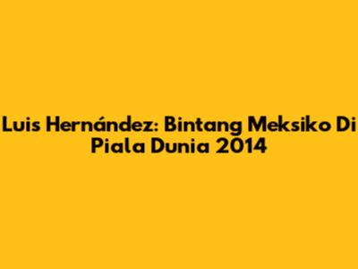 Luis Hernández: Bintang Meksiko Di Piala Dunia 2014