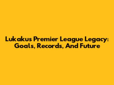 Lukaku's Premier League Legacy: Goals, Records, And Future