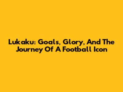 Lukaku: Goals, Glory, And The Journey Of A Football Icon