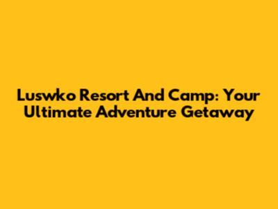 Luswko Resort And Camp: Your Ultimate Adventure Getaway