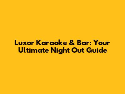 Luxor Karaoke & Bar: Your Ultimate Night Out Guide