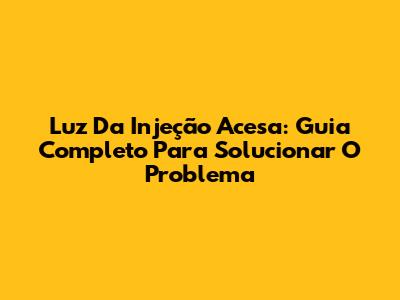 Luz Da Injeção Acesa: Guia Completo Para Solucionar O Problema