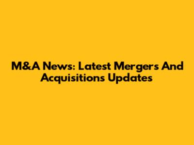 M&A News: Latest Mergers And Acquisitions Updates