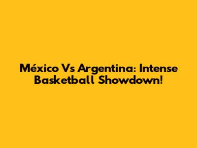 México Vs Argentina: Intense Basketball Showdown!