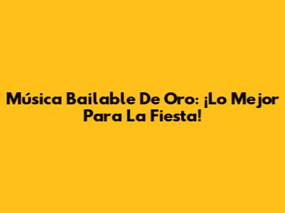 Música Bailable De Oro: ¡Lo Mejor Para La Fiesta!