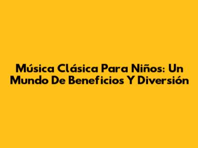 Música Clásica Para Niños: Un Mundo De Beneficios Y Diversión