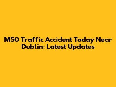 M50 Traffic Accident Today Near Dublin: Latest Updates