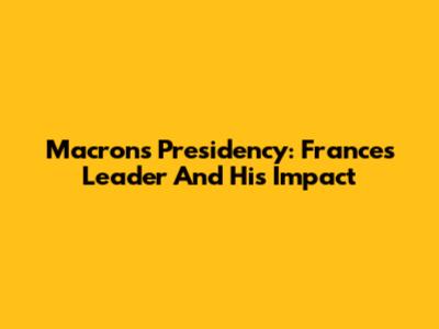 Macron's Presidency: France's Leader And His Impact
