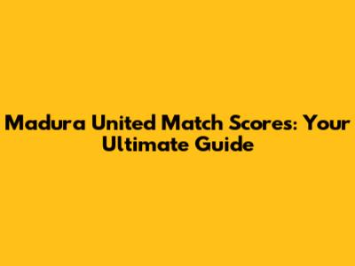 Madura United Match Scores: Your Ultimate Guide