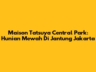 Maison Tatsuya Central Park: Hunian Mewah Di Jantung Jakarta