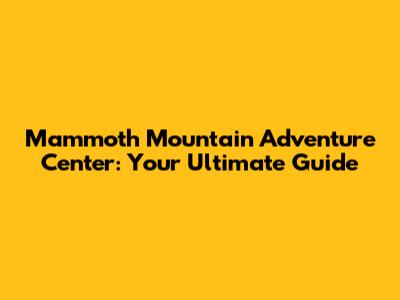 Mammoth Mountain Adventure Center: Your Ultimate Guide