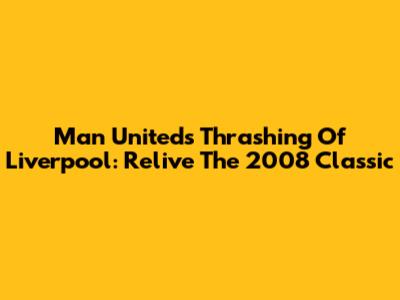 Man United's Thrashing Of Liverpool: Relive The 2008 Classic