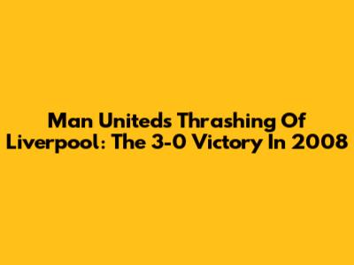 Man United's Thrashing Of Liverpool: The 3-0 Victory In 2008